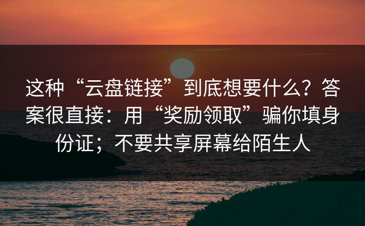 这种“云盘链接”到底想要什么？答案很直接：用“奖励领取”骗你填身份证；不要共享屏幕给陌生人