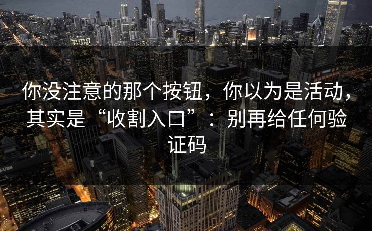 你没注意的那个按钮，你以为是活动，其实是“收割入口”：别再给任何验证码