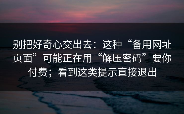 别把好奇心交出去：这种“备用网址页面”可能正在用“解压密码”要你付费；看到这类提示直接退出