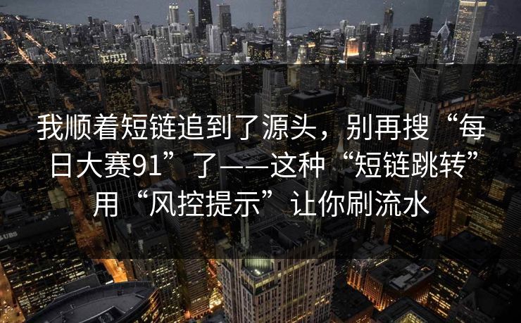我顺着短链追到了源头，别再搜“每日大赛91”了——这种“短链跳转”用“风控提示”让你刷流水