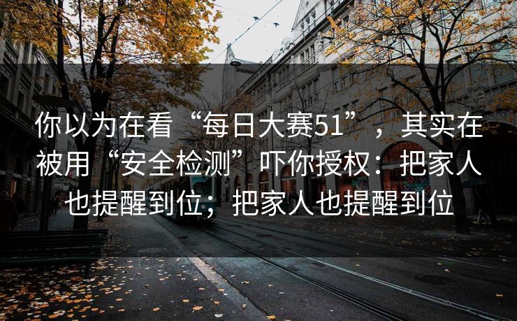 你以为在看“每日大赛51”，其实在被用“安全检测”吓你授权：把家人也提醒到位；把家人也提醒到位