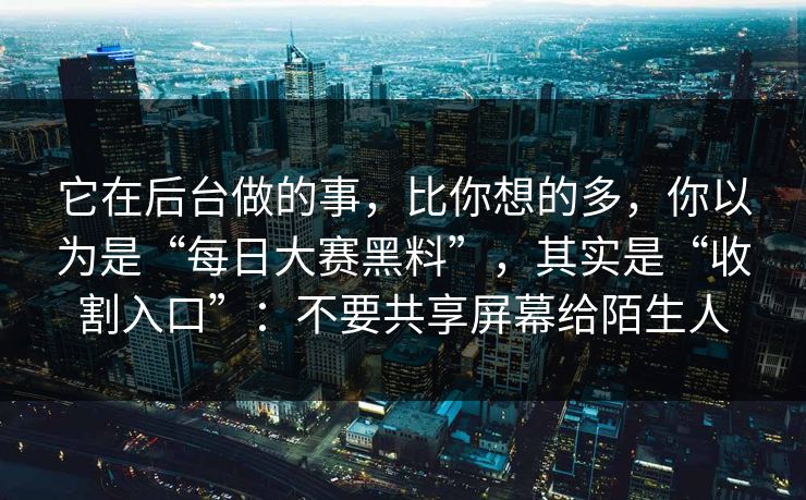 它在后台做的事，比你想的多，你以为是“每日大赛黑料”，其实是“收割入口”：不要共享屏幕给陌生人