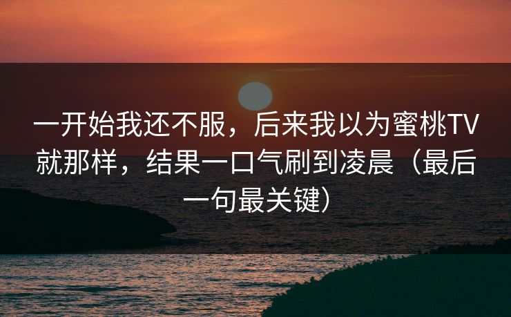 一开始我还不服,后来我以为蜜桃TV就那样,结果一口气刷到凌晨(最后一句最关键) 一开始我还不服,后来我以为蜜桃TV就那样,结果一口气刷到凌晨(最后一句最关键)
