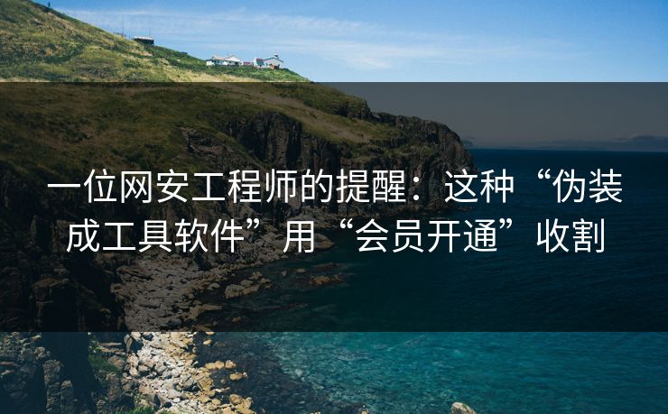 一位网安工程师的提醒：这种“伪装成工具软件”用“会员开通”收割