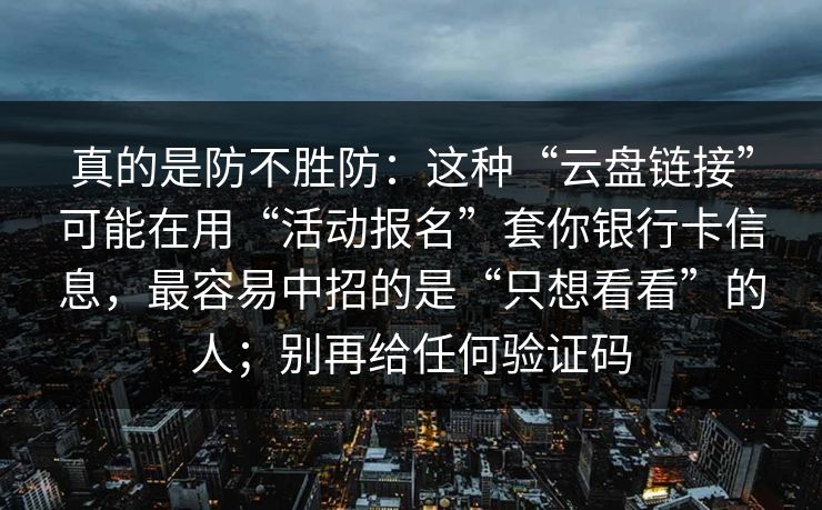 真的是防不胜防：这种“云盘链接”可能在用“活动报名”套你银行卡信息，最容易中招的是“只想看看”的人；别再给任何验证码