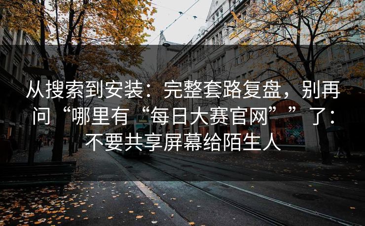 从搜索到安装：完整套路复盘，别再问“哪里有“每日大赛官网””了：不要共享屏幕给陌生人