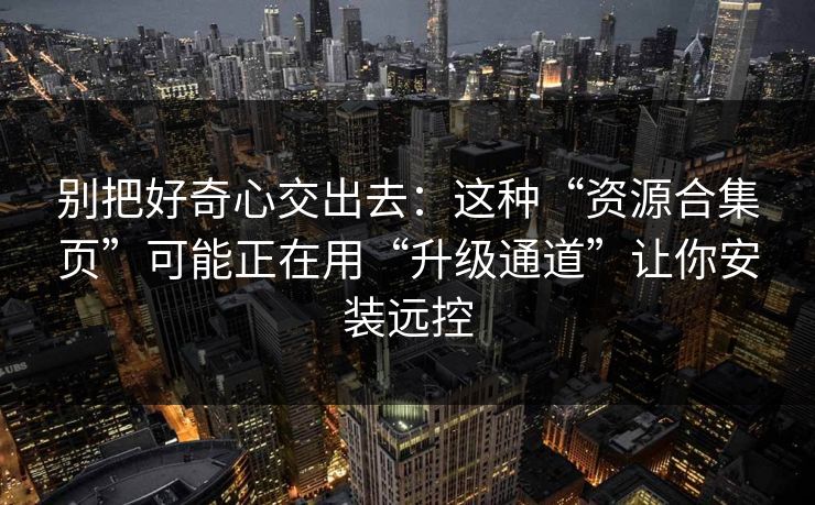 别把好奇心交出去：这种“资源合集页”可能正在用“升级通道”让你安装远控
