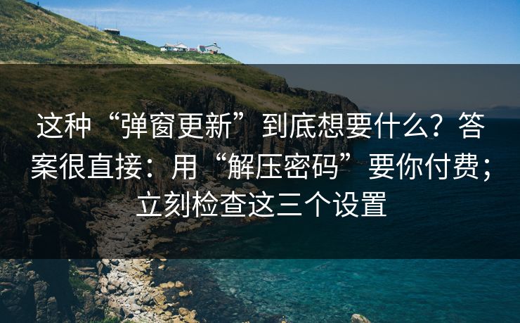 这种“弹窗更新”到底想要什么？答案很直接：用“解压密码”要你付费；立刻检查这三个设置