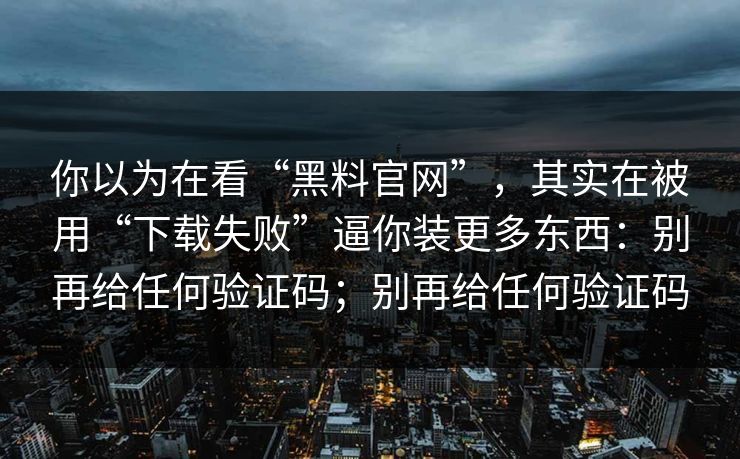 你以为在看“黑料官网”,其实在被用“下载失败”逼你装更多东西:别再给任何验证码;别再给任何验证码 你以为在看“黑料官网”,其实在被用“下载失败”逼你装更多东西:别再给任何验证码;别再给任何验证码