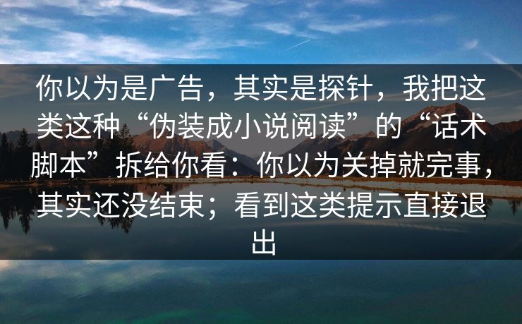你以为是广告，其实是探针，我把这类这种“伪装成小说阅读”的“话术脚本”拆给你看：你以为关掉就完事，其实还没结束；看到这类提示直接退出
