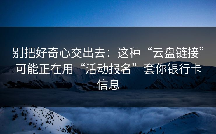 别把好奇心交出去：这种“云盘链接”可能正在用“活动报名”套你银行卡信息