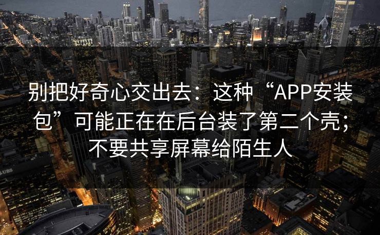 别把好奇心交出去：这种“APP安装包”可能正在在后台装了第二个壳；不要共享屏幕给陌生人