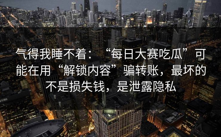 气得我睡不着：“每日大赛吃瓜”可能在用“解锁内容”骗转账，最坏的不是损失钱，是泄露隐私