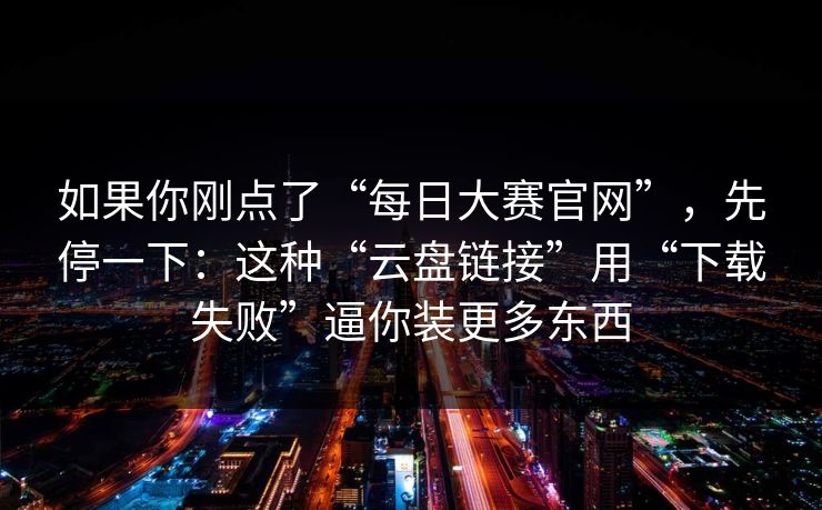 如果你刚点了“每日大赛官网”，先停一下：这种“云盘链接”用“下载失败”逼你装更多东西