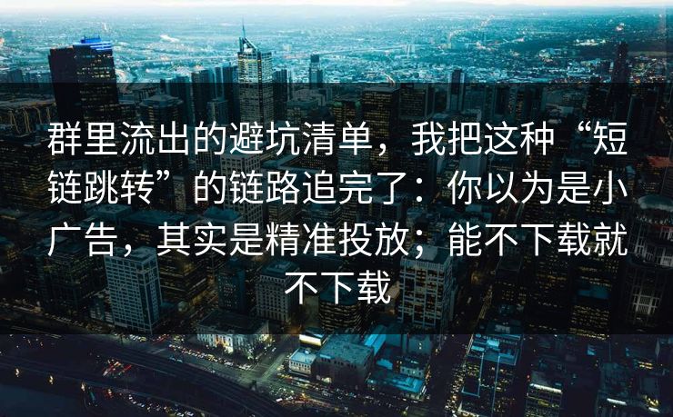 群里流出的避坑清单，我把这种“短链跳转”的链路追完了：你以为是小广告，其实是精准投放；能不下载就不下载