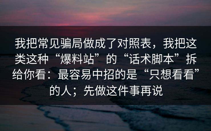 我把常见骗局做成了对照表，我把这类这种“爆料站”的“话术脚本”拆给你看：最容易中招的是“只想看看”的人；先做这件事再说