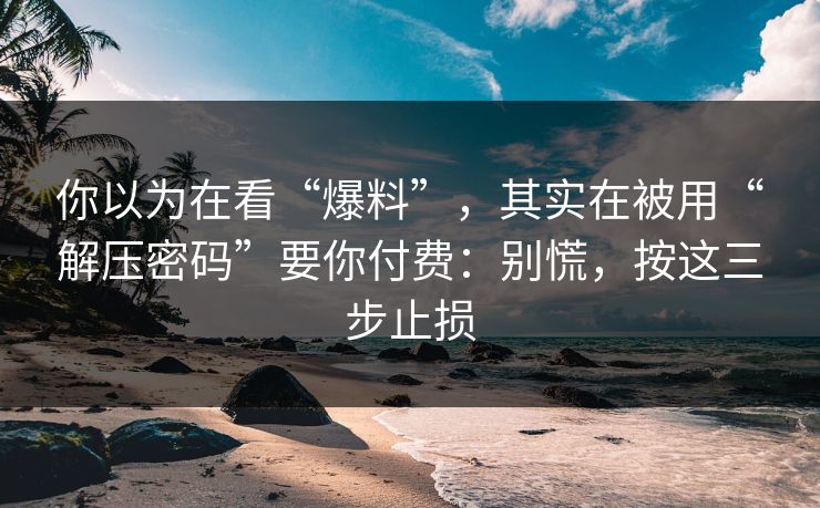 你以为在看“爆料”，其实在被用“解压密码”要你付费：别慌，按这三步止损
