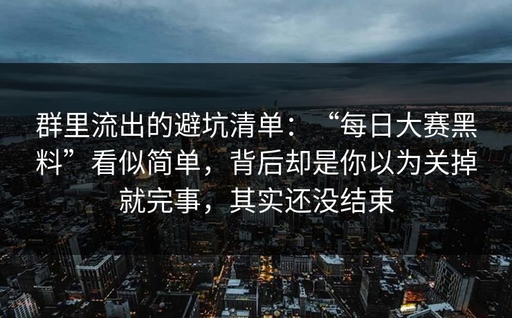 群里流出的避坑清单:“每日大赛黑料”看似简单,背后却是你以为关掉就完事,其实还没结束 群里流出的避坑清单:“每日大赛黑料”看似简单,背后却是你以为关掉就完事,其实还没结束