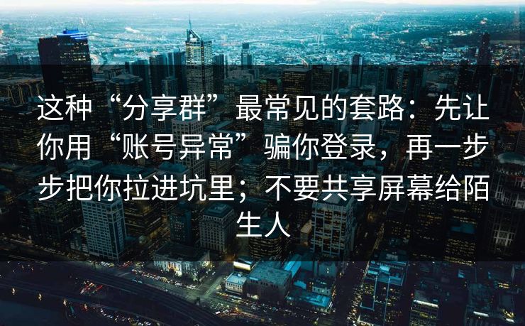 这种“分享群”最常见的套路：先让你用“账号异常”骗你登录，再一步步把你拉进坑里；不要共享屏幕给陌生人
