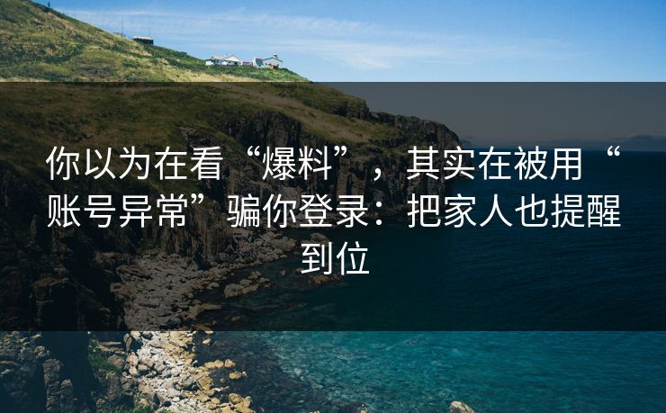 你以为在看“爆料”，其实在被用“账号异常”骗你登录：把家人也提醒到位