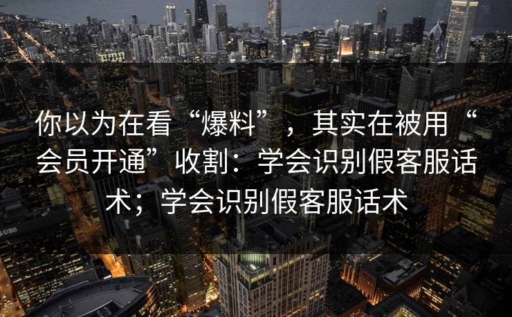 你以为在看“爆料”,其实在被用“会员开通”收割:学会识别假客服话术;学会识别假客服话术 你以为在看“爆料”,其实在被用“会员开通”收割:学会识别假客服话术;学会识别假客服话术