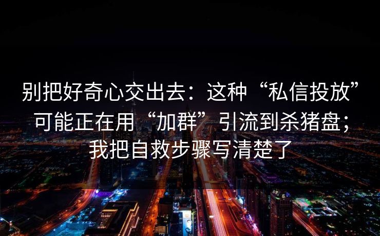 别把好奇心交出去：这种“私信投放”可能正在用“加群”引流到杀猪盘；我把自救步骤写清楚了