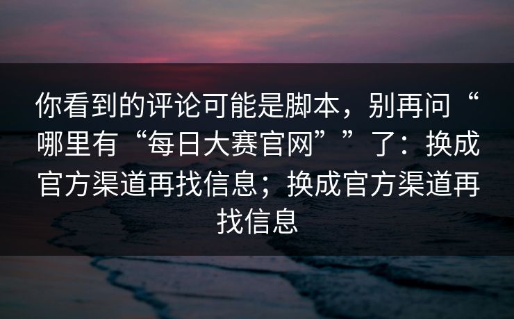 你看到的评论可能是脚本,别再问“哪里有“每日大赛官网””了:换成官方渠道再找信息;换成官方渠道再找信息 你看到的评论可能是脚本,别再问“哪里有“每日大赛官网””了:换成官方渠道再找信息;换成官方渠道再找信息