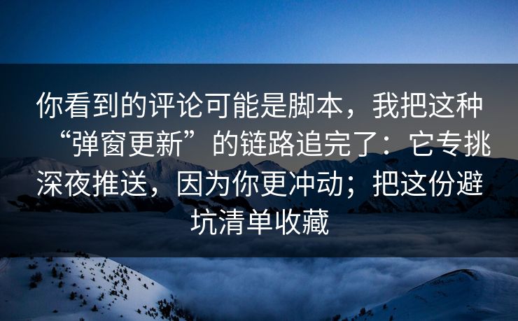 你看到的评论可能是脚本,我把这种“弹窗更新”的链路追完了:它专挑深夜推送,因为你更冲动;把这份避坑清单收藏 你看到的评论可能是脚本,我把这种“弹窗更新”的链路追完了:它专挑深夜推送,因为你更冲动;把这份避坑清单收藏