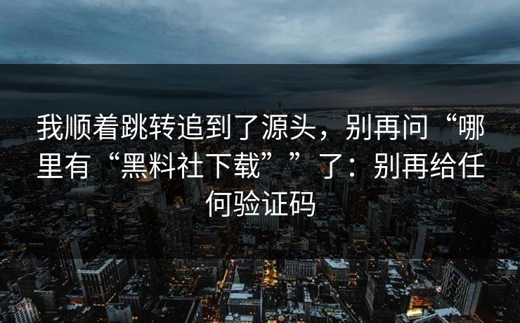 我顺着跳转追到了源头,别再问“哪里有“黑料社下载””了:别再给任何验证码 我顺着跳转追到了源头,别再问“哪里有“黑料社下载””了:别再给任何验证码