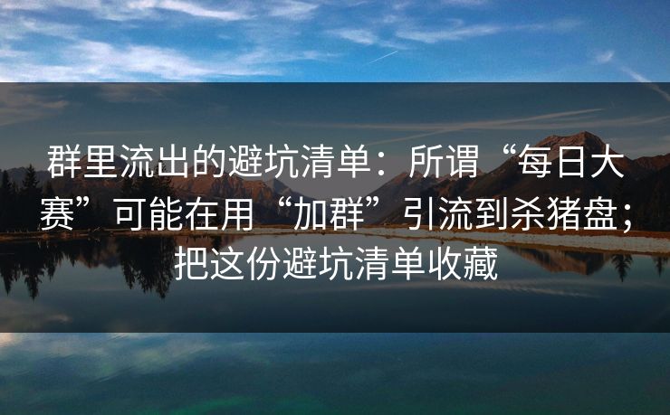 群里流出的避坑清单:所谓“每日大赛”可能在用“加群”引流到杀猪盘;把这份避坑清单收藏 群里流出的避坑清单:所谓“每日大赛”可能在用“加群”引流到杀猪盘;把这份避坑清单收藏