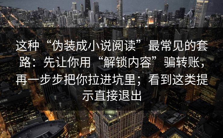 这种“伪装成小说阅读”最常见的套路:先让你用“解锁内容”骗转账,再一步步把你拉进坑里;看到这类提示直接退出 这种“伪装成小说阅读”最常见的套路:先让你用“解锁内容”骗转账,再一步步把你拉进坑里;看到这类提示直接退出