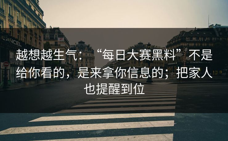 越想越生气:“每日大赛黑料”不是给你看的,是来拿你信息的;把家人也提醒到位 越想越生气:“每日大赛黑料”不是给你看的,是来拿你信息的;把家人也提醒到位