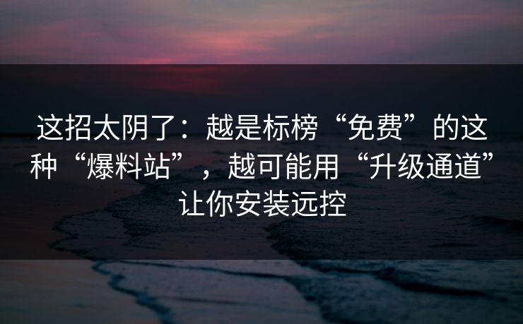 这招太阴了：越是标榜“免费”的这种“爆料站”，越可能用“升级通道”让你安装远控