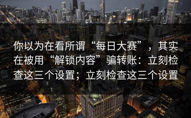 你以为在看所谓“每日大赛”,其实在被用“解锁内容”骗转账:立刻检查这三个设置;立刻检查这三个设置 你以为在看所谓“每日大赛”,其实在被用“解锁内容”骗转账:立刻检查这三个设置;立刻检查这三个设置