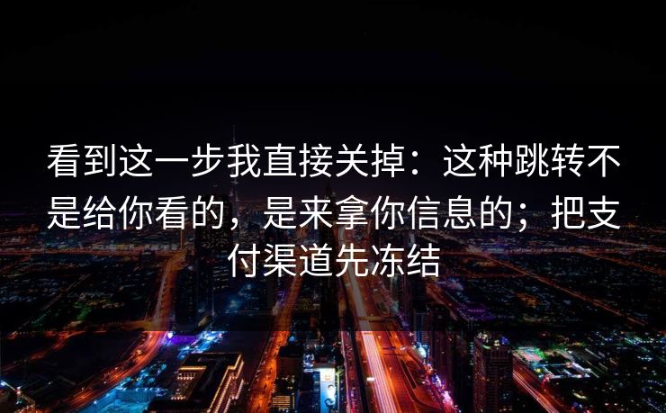 看到这一步我直接关掉:这种跳转不是给你看的,是来拿你信息的;把支付渠道先冻结 看到这一步我直接关掉:这种跳转不是给你看的,是来拿你信息的;把支付渠道先冻结