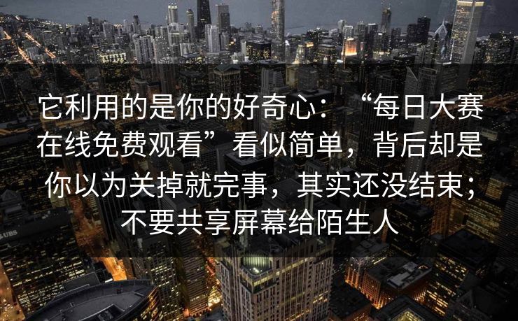 它利用的是你的好奇心:“每日大赛在线免费观看”看似简单,背后却是你以为关掉就完事,其实还没结束;不要共享屏幕给陌生人 它利用的是你的好奇心:“每日大赛在线免费观看”看似简单,背后却是你以为关掉就完事,其实还没结束;不要共享屏幕给陌生人