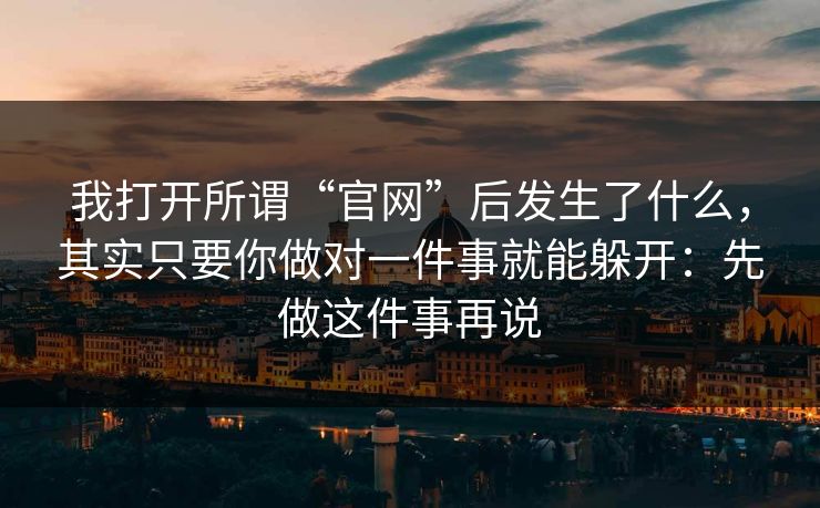 我打开所谓“官网”后发生了什么,其实只要你做对一件事就能躲开:先做这件事再说 我打开所谓“官网”后发生了什么,其实只要你做对一件事就能躲开:先做这件事再说