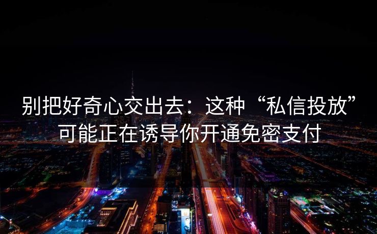 别把好奇心交出去:这种“私信投放”可能正在诱导你开通免密支付 别把好奇心交出去:这种“私信投放”可能正在诱导你开通免密支付