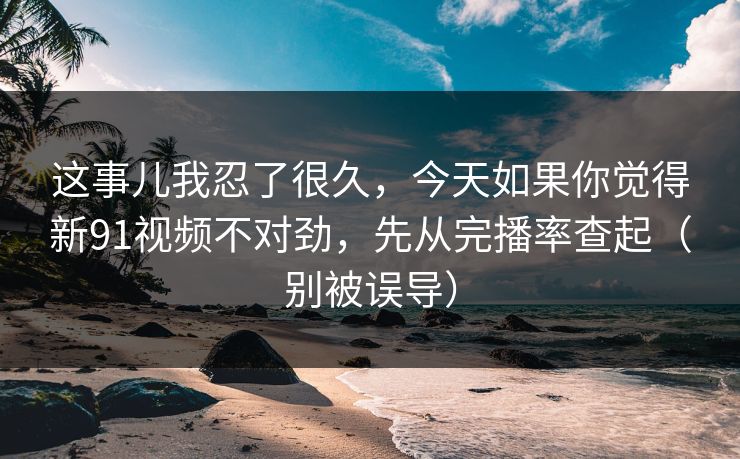 这事儿我忍了很久,今天如果你觉得新91视频不对劲,先从完播率查起(别被误导) 这事儿我忍了很久,今天如果你觉得新91视频不对劲,先从完播率查起(别被误导)