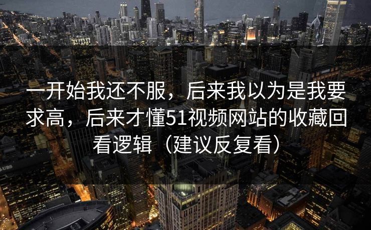 一开始我还不服,后来我以为是我要求高,后来才懂51视频网站的收藏回看逻辑(建议反复看) 一开始我还不服,后来我以为是我要求高,后来才懂51视频网站的收藏回看逻辑(建议反复看)